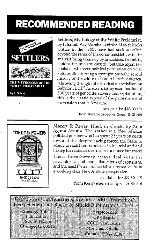 RECOMMENDED READING  Settlers, Mythology of the White Proletariat, by]. Sakai. Few Mandst-Leninist-Maoist books written in the 1980s have had such an effect beyond the ranks of the communist left, with the analysis being taken up by anarchists, feminists, nationalists, and anti-racists... but then again, few books of whatever political persuasion do what Settlers did - tuming a spotlight onto the sordid history of the white nation in North America, “throwing the light of historical materialism on Babylon itself.” An excruciating examination of 500 years of genocide, slavery and exploitation, this is the classic exposé of the parasitism and ‘pretension that is Amerika. available for $16.00 US from Kersplebedab or Spear & Shield  MONEY & POWER:  ook 98 caook  Money & Power: Hook or Crook, by Zolo Agona Azania. The author is a New Afrikan political prisoner who has spent 23 years on death row, and this despite having forced the State to ‘admit to racist improprieties in his trial and and. having his sentence overturned not once but twice! These introductory essays deal with the psychological and moral distortions of capitalism, and the need for 2 moral socialst alternatlve, from aworking class New Afrikan perspective.  available for $3.50 US from Kersplebedeb or Spear & Shicld  Publications! | ""’zos& Harper  